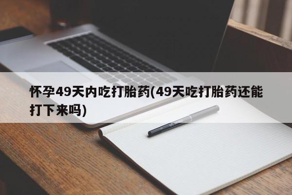 紫竹药业打胎药网购怀孕49天内吃打胎药(49天吃打胎药还能打下来吗)