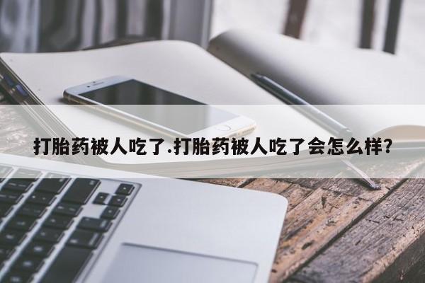 紫竹药业打胎药网购打胎药被人吃了.打胎药被人吃了会怎么样？